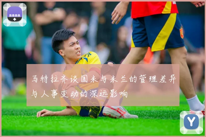 马特拉齐谈国米与米兰的管理差异与人事变动的深远影响
