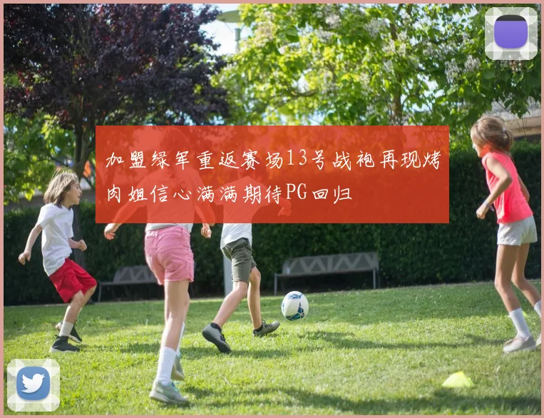 加盟绿军重返赛场13号战袍再现烤肉姐信心满满期待PG回归