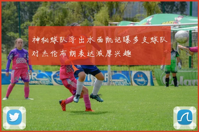 神秘球队浮出水面凯记曝多支球队对杰伦布朗表达浓厚兴趣