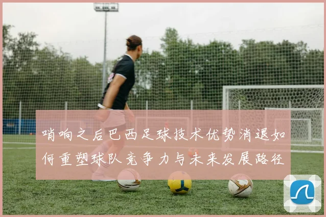 哨响之后巴西足球技术优势消退如何重塑球队竞争力与未来发展路径