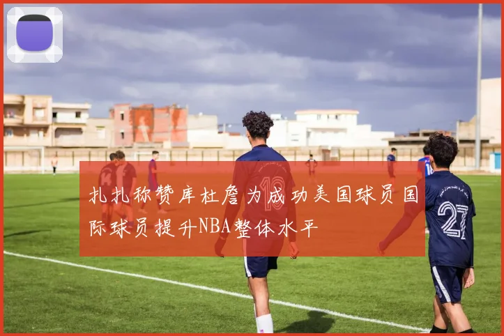 扎扎称赞库杜詹为成功美国球员国际球员提升NBA整体水平