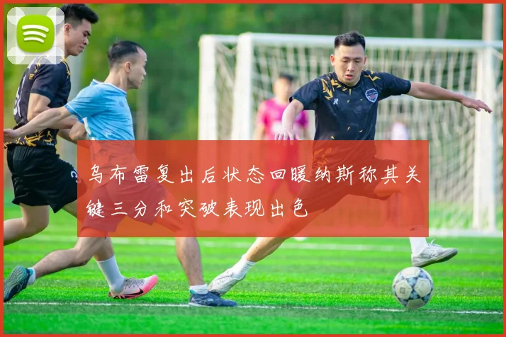 乌布雷复出后状态回暖纳斯称其关键三分和突破表现出色