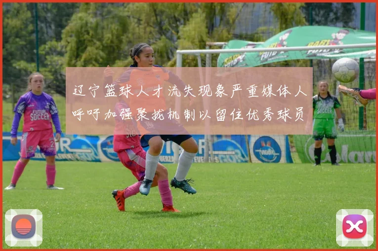 辽宁篮球人才流失现象严重媒体人呼吁加强聚拢机制以留住优秀球员