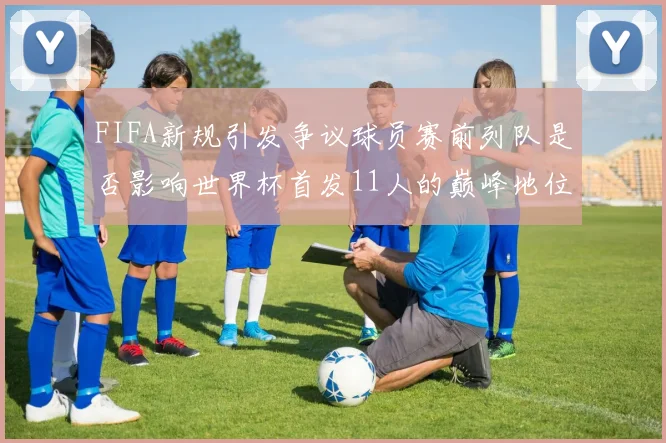 FIFA新规引发争议球员赛前列队是否影响世界杯首发11人的巅峰地位