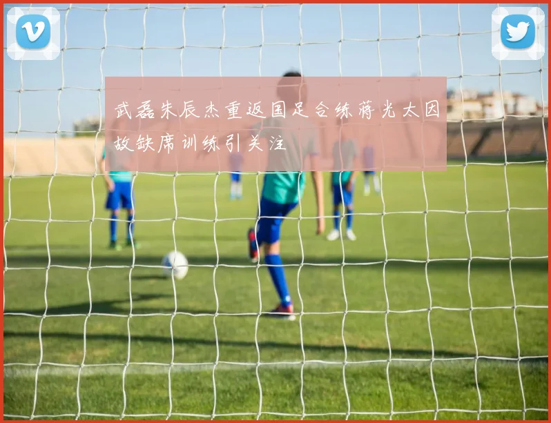 武磊朱辰杰重返国足合练蒋光太因故缺席训练引关注