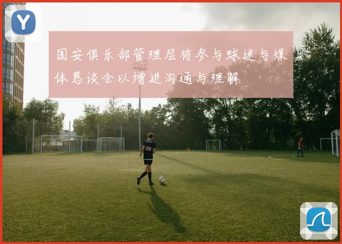 国安俱乐部管理层将参与球迷与媒体恳谈会以增进沟通与理解