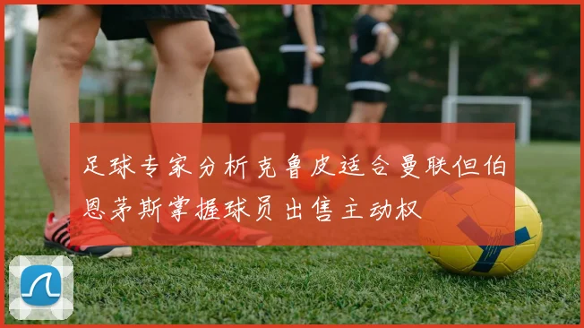 足球专家分析克鲁皮适合曼联但伯恩茅斯掌握球员出售主动权