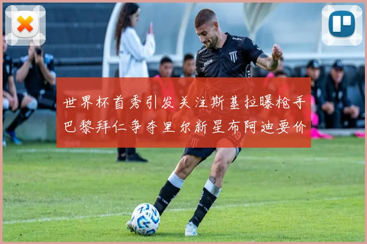 世界杯首秀引发关注斯基拉曝枪手巴黎拜仁争夺里尔新星布阿迪要价7000万欧