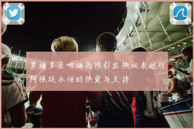 罗梅罗亲吻梅西照引发热议表达对阿根廷永恒的热爱与支持