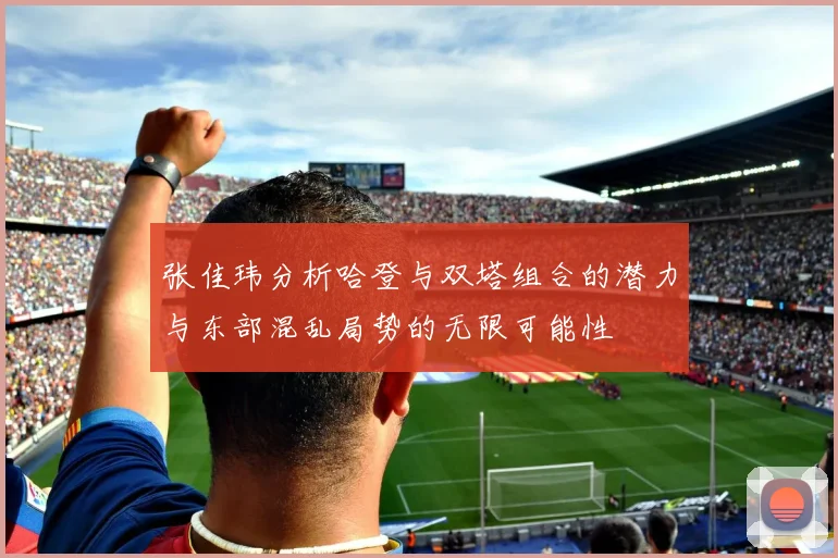 张佳玮分析哈登与双塔组合的潜力与东部混乱局势的无限可能性