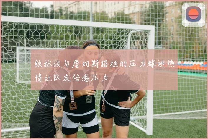 铁林谈与詹姆斯搭档的压力球迷热情让队友倍感压力