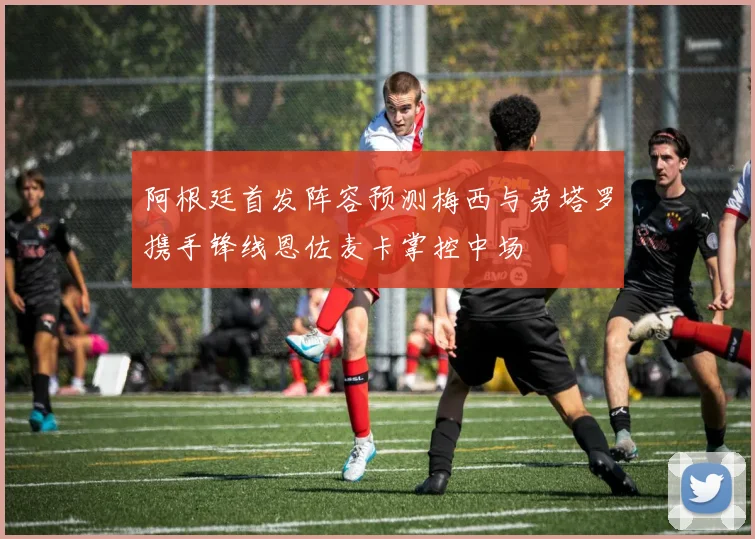 阿根廷首发阵容预测梅西与劳塔罗携手锋线恩佐麦卡掌控中场